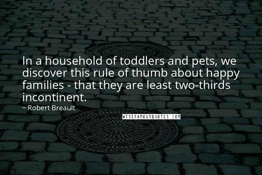 Robert Breault Quotes: In a household of toddlers and pets, we discover this rule of thumb about happy families - that they are least two-thirds incontinent.