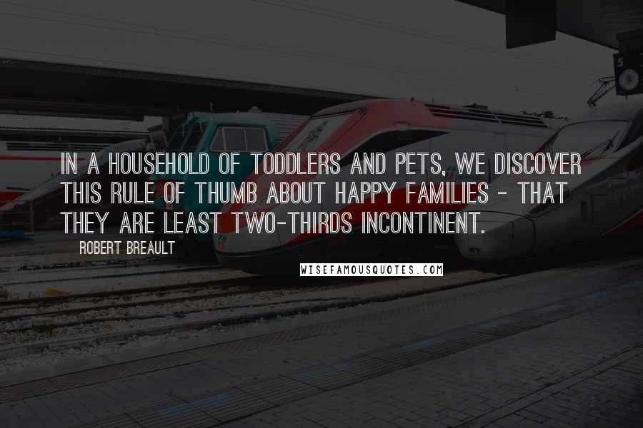 Robert Breault Quotes: In a household of toddlers and pets, we discover this rule of thumb about happy families - that they are least two-thirds incontinent.