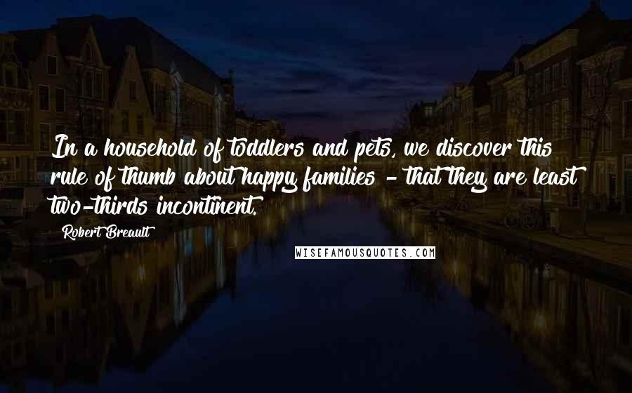Robert Breault Quotes: In a household of toddlers and pets, we discover this rule of thumb about happy families - that they are least two-thirds incontinent.