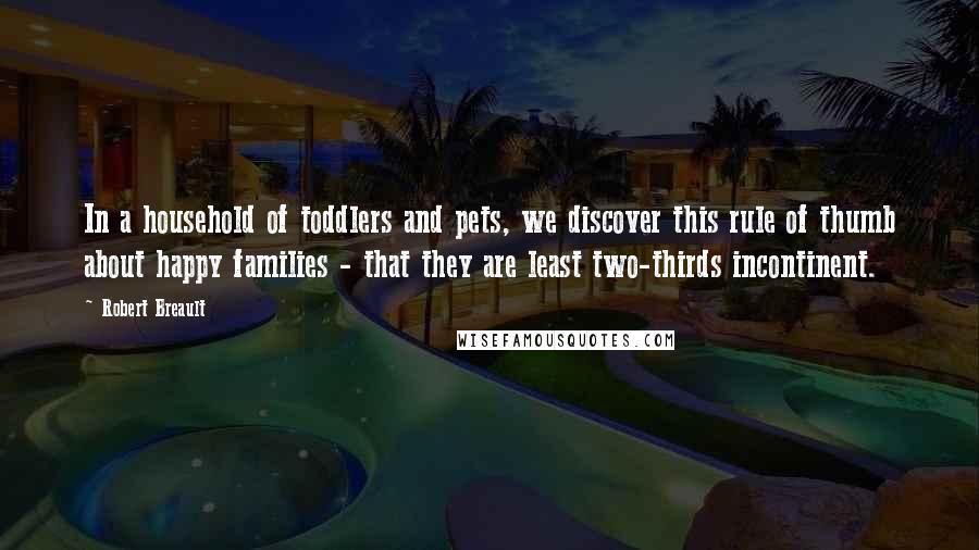 Robert Breault Quotes: In a household of toddlers and pets, we discover this rule of thumb about happy families - that they are least two-thirds incontinent.