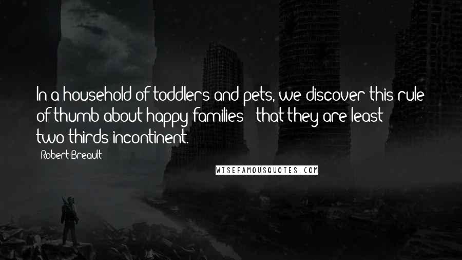 Robert Breault Quotes: In a household of toddlers and pets, we discover this rule of thumb about happy families - that they are least two-thirds incontinent.