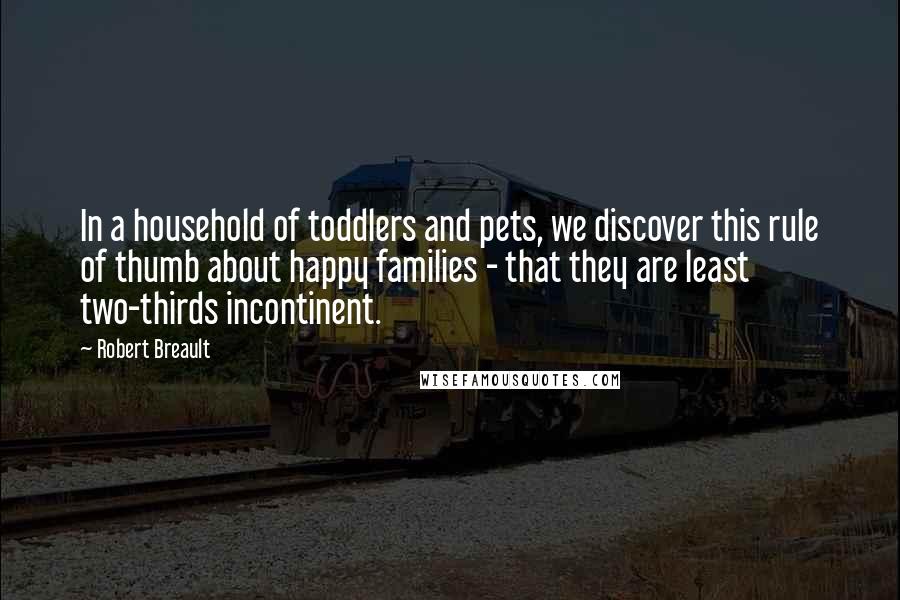 Robert Breault Quotes: In a household of toddlers and pets, we discover this rule of thumb about happy families - that they are least two-thirds incontinent.