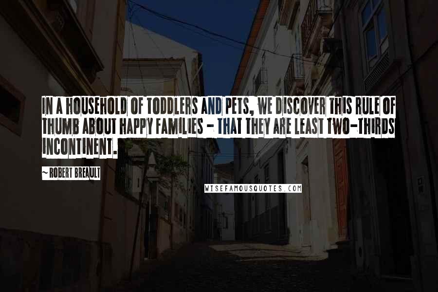 Robert Breault Quotes: In a household of toddlers and pets, we discover this rule of thumb about happy families - that they are least two-thirds incontinent.