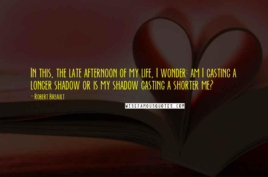 Robert Breault Quotes: In this, the late afternoon of my life, I wonder: am I casting a longer shadow or is my shadow casting a shorter me?