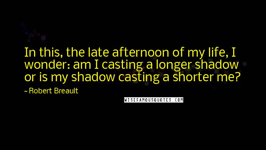 Robert Breault Quotes: In this, the late afternoon of my life, I wonder: am I casting a longer shadow or is my shadow casting a shorter me?