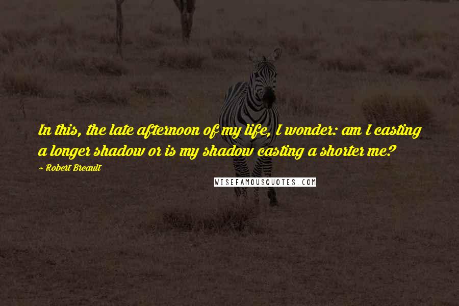 Robert Breault Quotes: In this, the late afternoon of my life, I wonder: am I casting a longer shadow or is my shadow casting a shorter me?