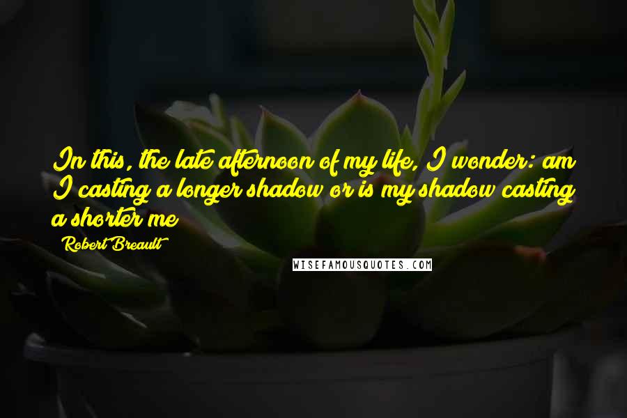 Robert Breault Quotes: In this, the late afternoon of my life, I wonder: am I casting a longer shadow or is my shadow casting a shorter me?