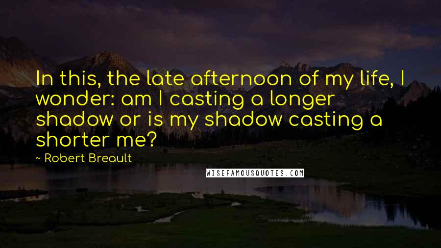 Robert Breault Quotes: In this, the late afternoon of my life, I wonder: am I casting a longer shadow or is my shadow casting a shorter me?