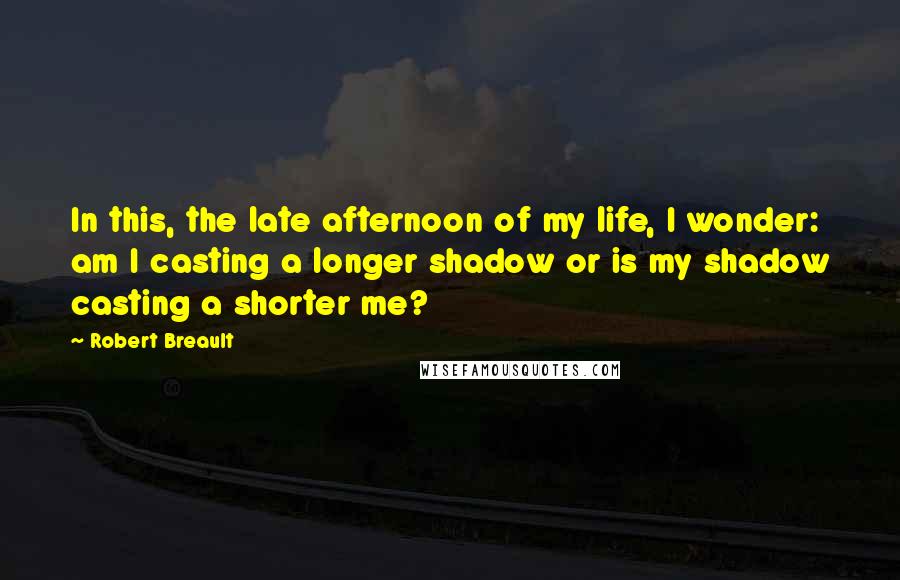 Robert Breault Quotes: In this, the late afternoon of my life, I wonder: am I casting a longer shadow or is my shadow casting a shorter me?