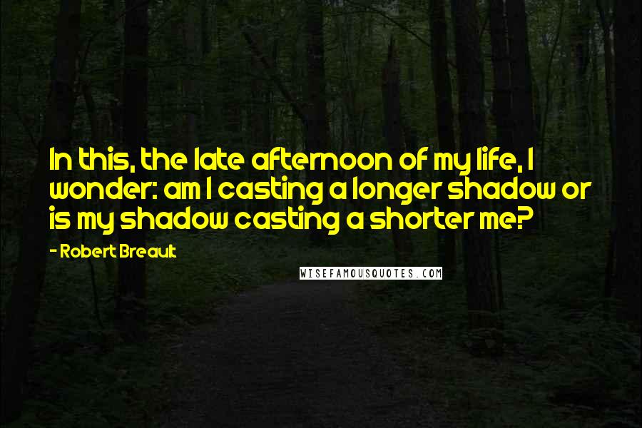 Robert Breault Quotes: In this, the late afternoon of my life, I wonder: am I casting a longer shadow or is my shadow casting a shorter me?