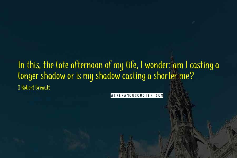 Robert Breault Quotes: In this, the late afternoon of my life, I wonder: am I casting a longer shadow or is my shadow casting a shorter me?