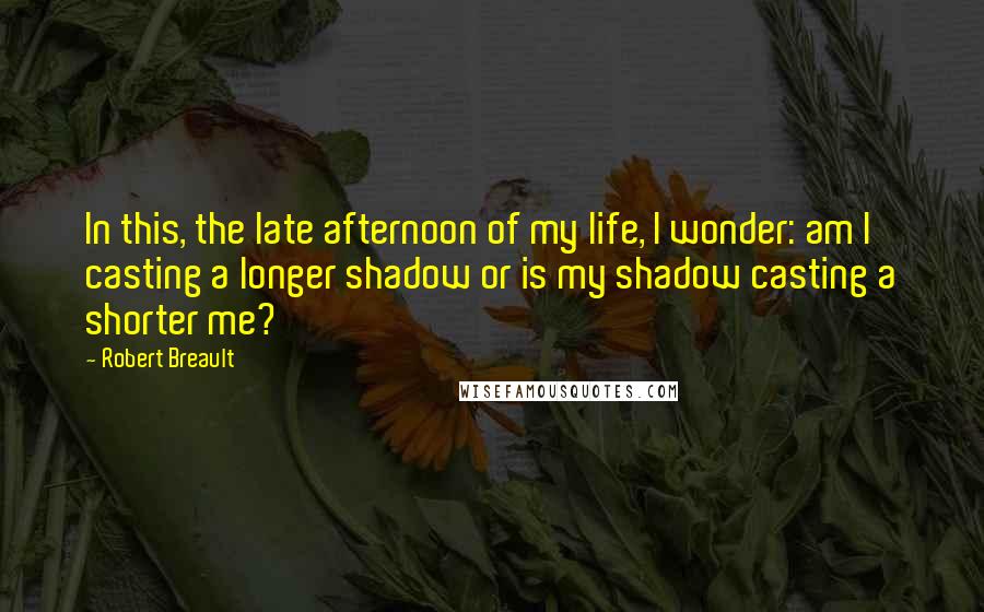 Robert Breault Quotes: In this, the late afternoon of my life, I wonder: am I casting a longer shadow or is my shadow casting a shorter me?