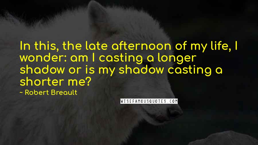 Robert Breault Quotes: In this, the late afternoon of my life, I wonder: am I casting a longer shadow or is my shadow casting a shorter me?