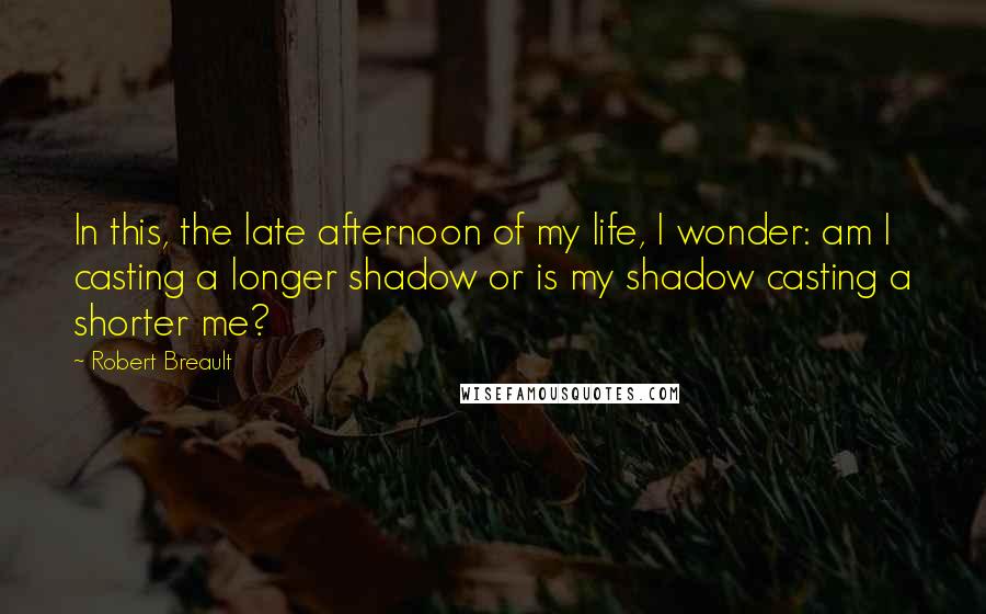 Robert Breault Quotes: In this, the late afternoon of my life, I wonder: am I casting a longer shadow or is my shadow casting a shorter me?