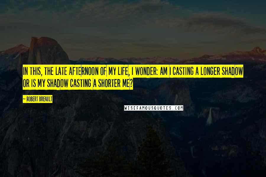 Robert Breault Quotes: In this, the late afternoon of my life, I wonder: am I casting a longer shadow or is my shadow casting a shorter me?