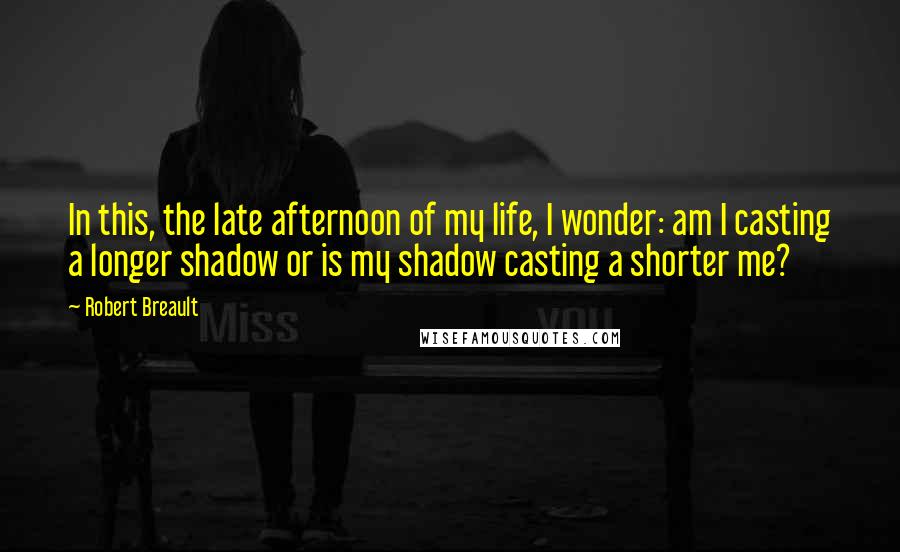 Robert Breault Quotes: In this, the late afternoon of my life, I wonder: am I casting a longer shadow or is my shadow casting a shorter me?