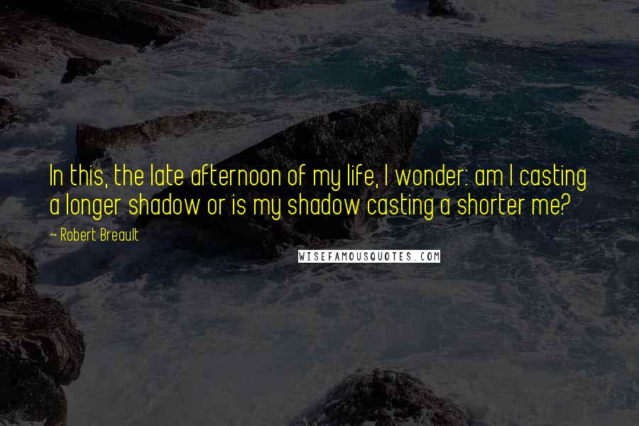 Robert Breault Quotes: In this, the late afternoon of my life, I wonder: am I casting a longer shadow or is my shadow casting a shorter me?