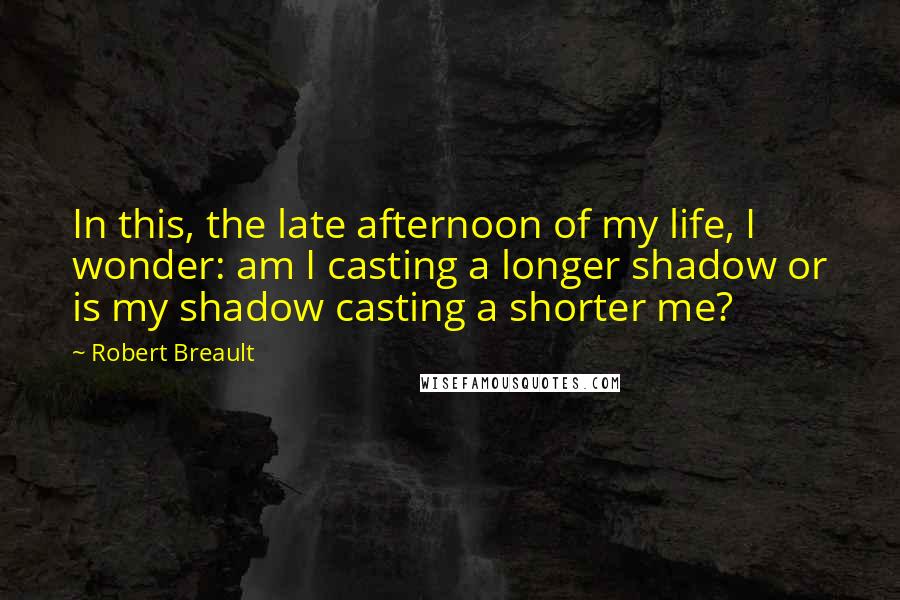 Robert Breault Quotes: In this, the late afternoon of my life, I wonder: am I casting a longer shadow or is my shadow casting a shorter me?