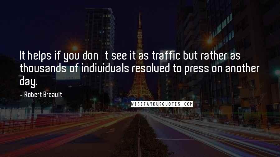 Robert Breault Quotes: It helps if you don't see it as traffic but rather as thousands of individuals resolved to press on another day.