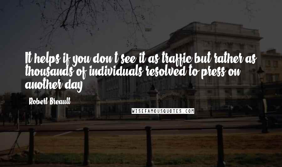 Robert Breault Quotes: It helps if you don't see it as traffic but rather as thousands of individuals resolved to press on another day.