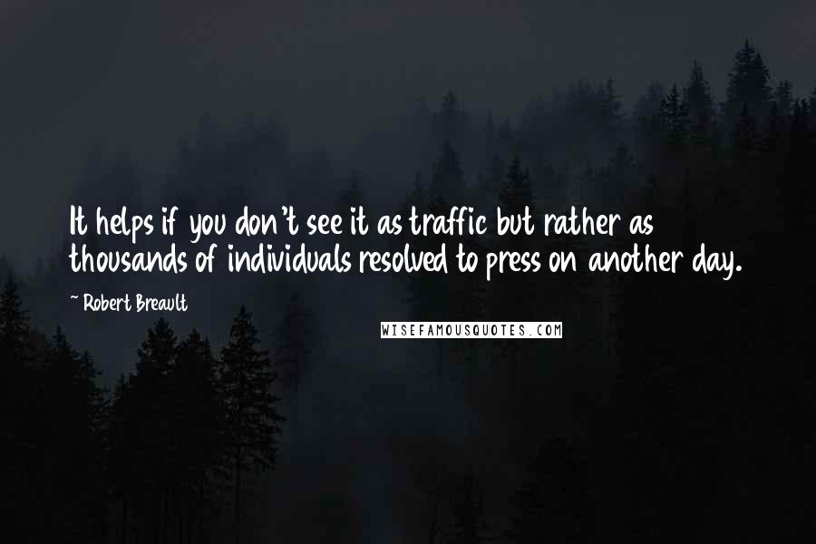 Robert Breault Quotes: It helps if you don't see it as traffic but rather as thousands of individuals resolved to press on another day.