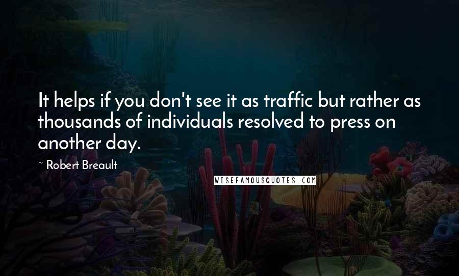 Robert Breault Quotes: It helps if you don't see it as traffic but rather as thousands of individuals resolved to press on another day.