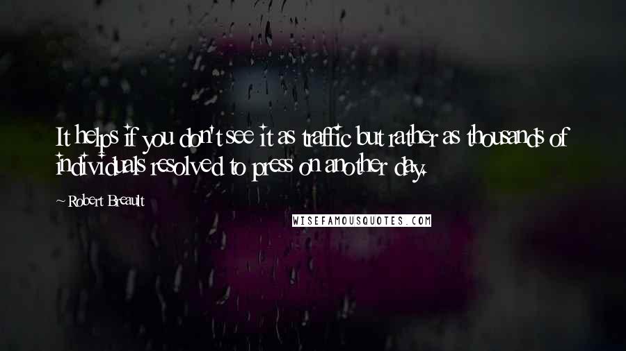 Robert Breault Quotes: It helps if you don't see it as traffic but rather as thousands of individuals resolved to press on another day.
