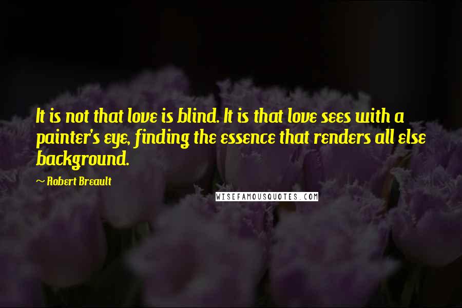 Robert Breault Quotes: It is not that love is blind. It is that love sees with a painter's eye, finding the essence that renders all else background.