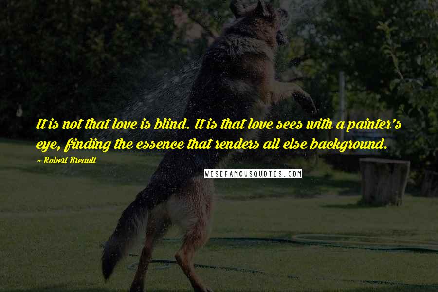 Robert Breault Quotes: It is not that love is blind. It is that love sees with a painter's eye, finding the essence that renders all else background.