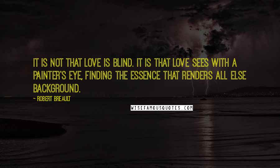Robert Breault Quotes: It is not that love is blind. It is that love sees with a painter's eye, finding the essence that renders all else background.