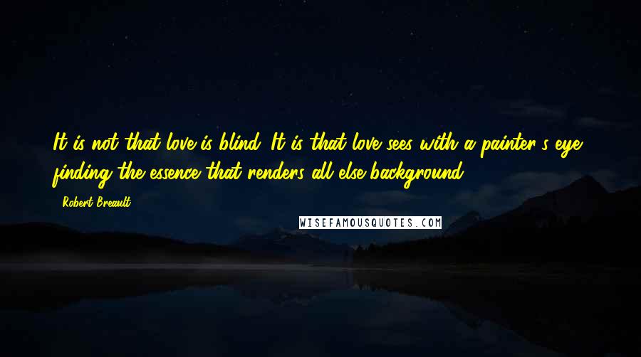 Robert Breault Quotes: It is not that love is blind. It is that love sees with a painter's eye, finding the essence that renders all else background.