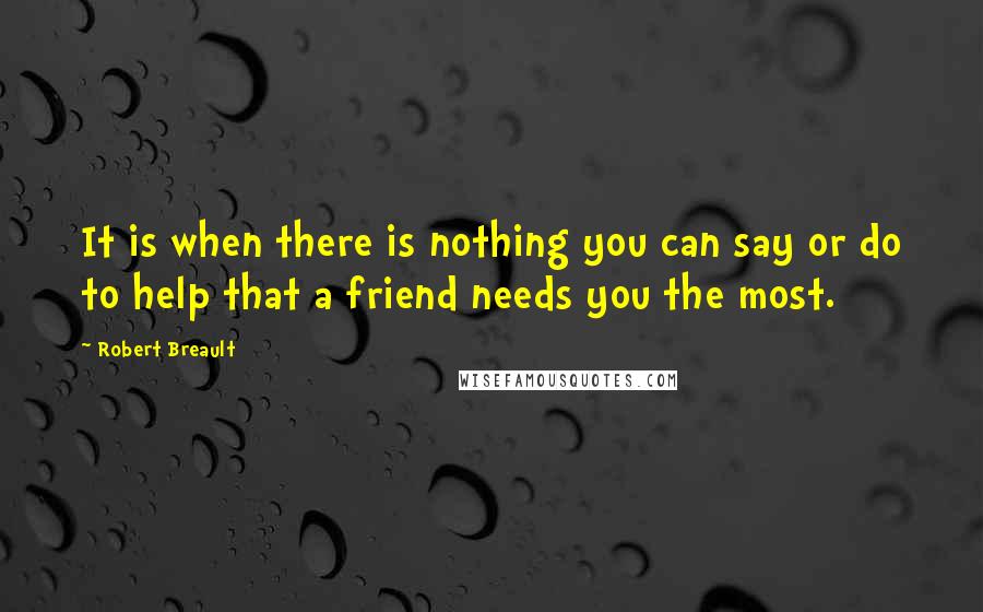 Robert Breault Quotes: It is when there is nothing you can say or do to help that a friend needs you the most.