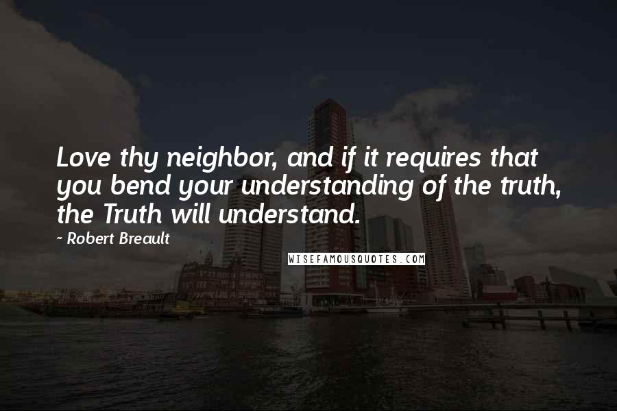 Robert Breault Quotes: Love thy neighbor, and if it requires that you bend your understanding of the truth, the Truth will understand.