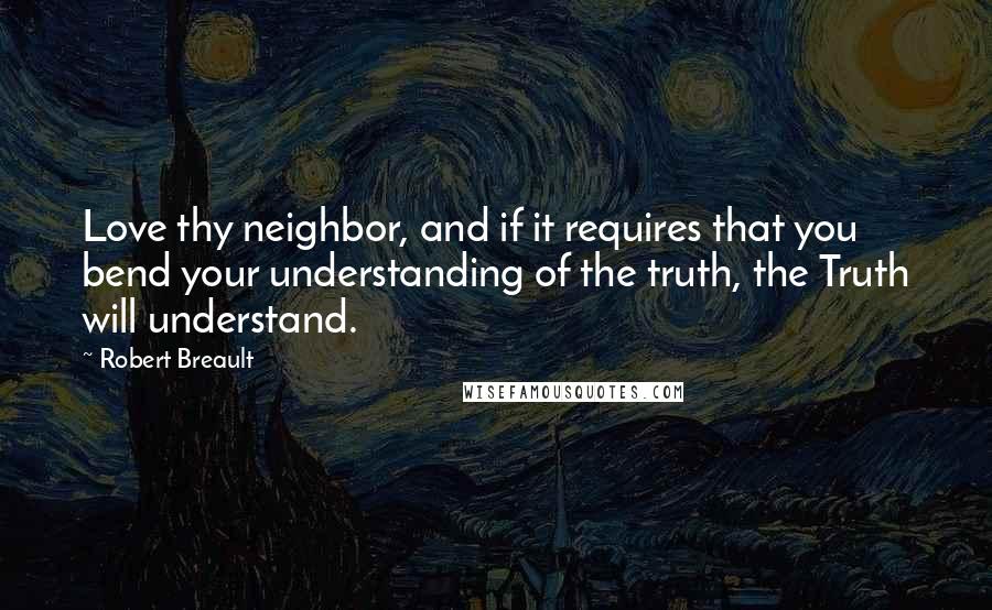 Robert Breault Quotes: Love thy neighbor, and if it requires that you bend your understanding of the truth, the Truth will understand.