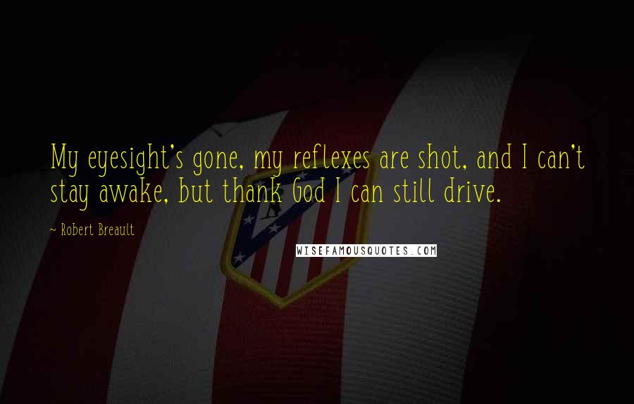 Robert Breault Quotes: My eyesight's gone, my reflexes are shot, and I can't stay awake, but thank God I can still drive.