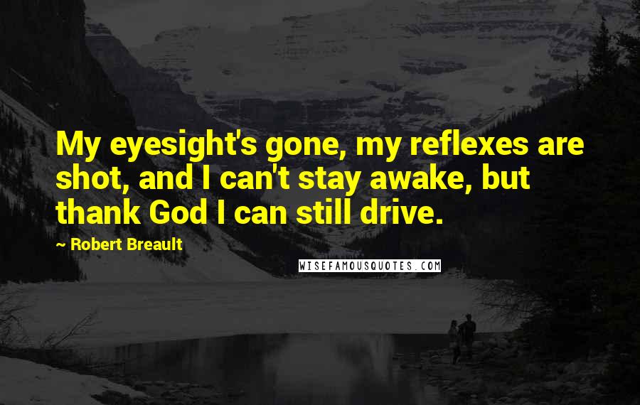 Robert Breault Quotes: My eyesight's gone, my reflexes are shot, and I can't stay awake, but thank God I can still drive.