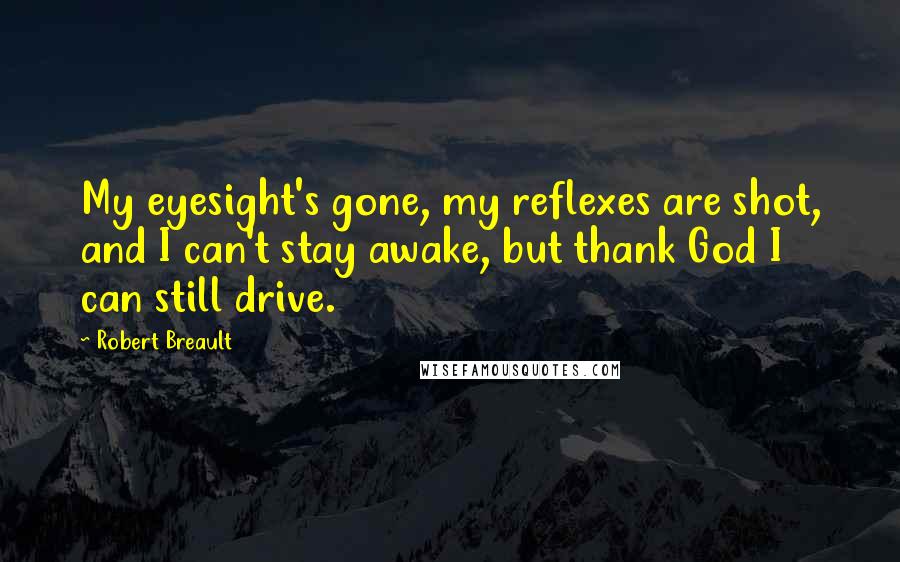 Robert Breault Quotes: My eyesight's gone, my reflexes are shot, and I can't stay awake, but thank God I can still drive.