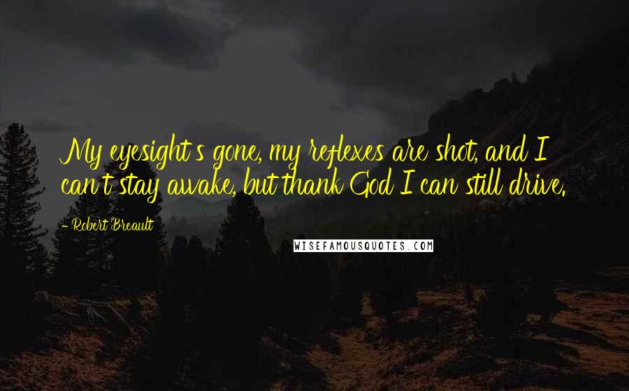 Robert Breault Quotes: My eyesight's gone, my reflexes are shot, and I can't stay awake, but thank God I can still drive.