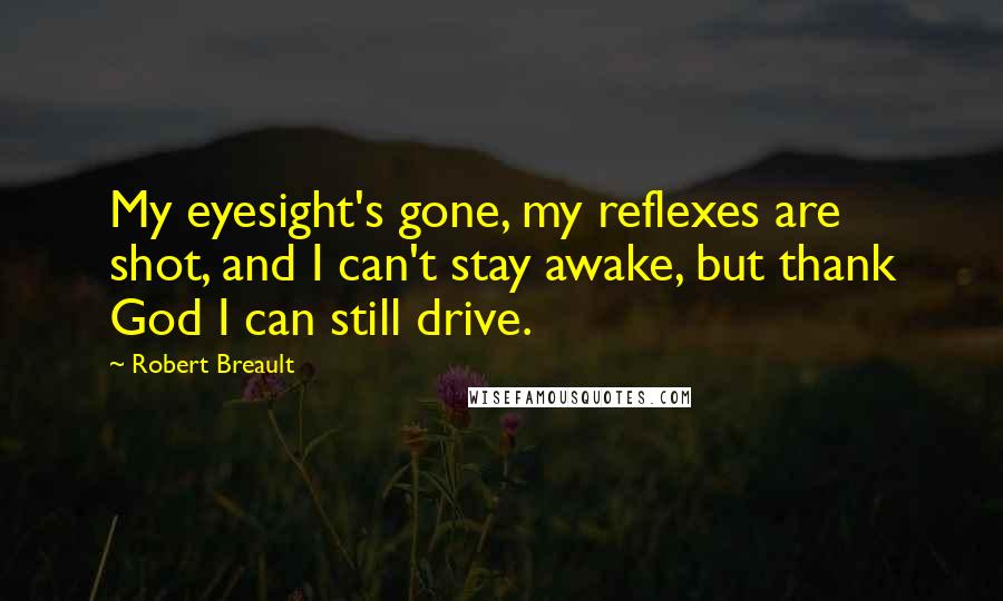 Robert Breault Quotes: My eyesight's gone, my reflexes are shot, and I can't stay awake, but thank God I can still drive.