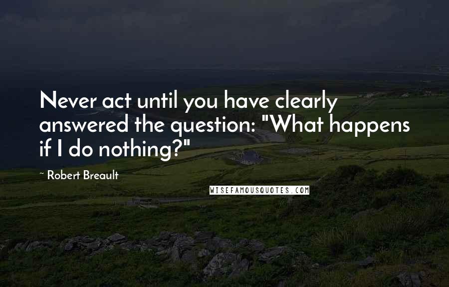 Robert Breault Quotes: Never act until you have clearly answered the question: "What happens if I do nothing?"