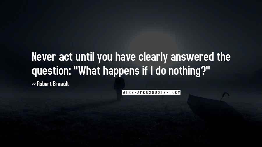 Robert Breault Quotes: Never act until you have clearly answered the question: "What happens if I do nothing?"