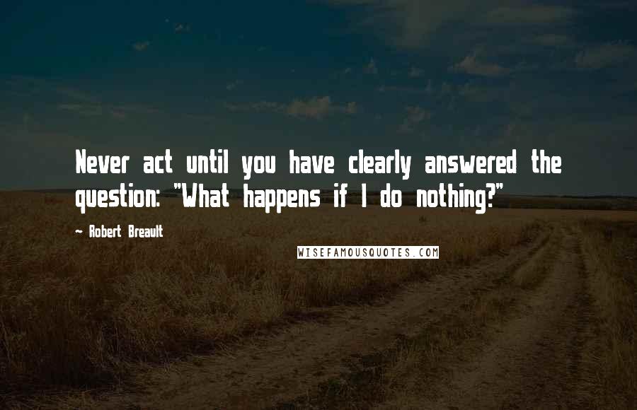 Robert Breault Quotes: Never act until you have clearly answered the question: "What happens if I do nothing?"