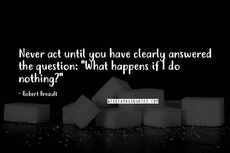 Robert Breault Quotes: Never act until you have clearly answered the question: "What happens if I do nothing?"