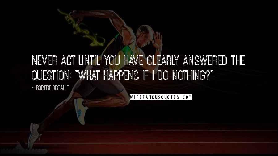 Robert Breault Quotes: Never act until you have clearly answered the question: "What happens if I do nothing?"