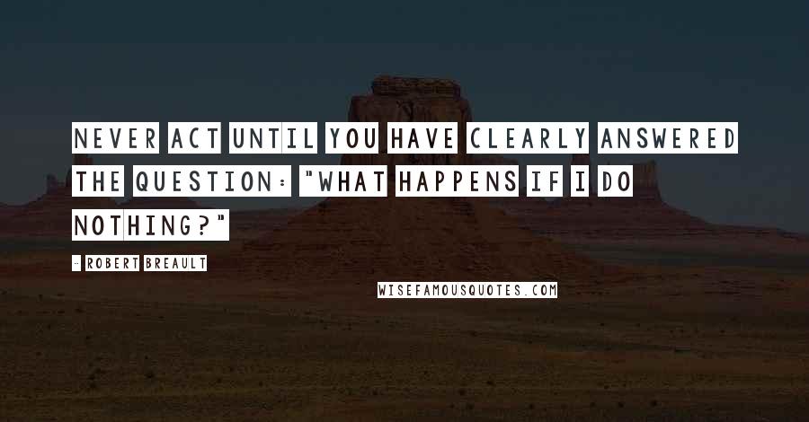 Robert Breault Quotes: Never act until you have clearly answered the question: "What happens if I do nothing?"