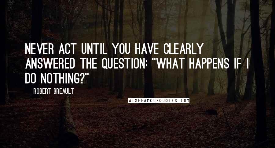 Robert Breault Quotes: Never act until you have clearly answered the question: "What happens if I do nothing?"