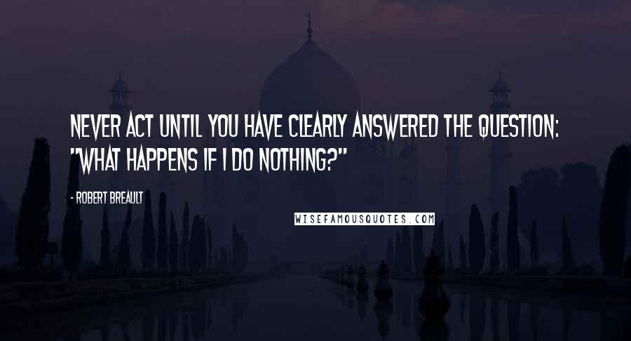 Robert Breault Quotes: Never act until you have clearly answered the question: "What happens if I do nothing?"