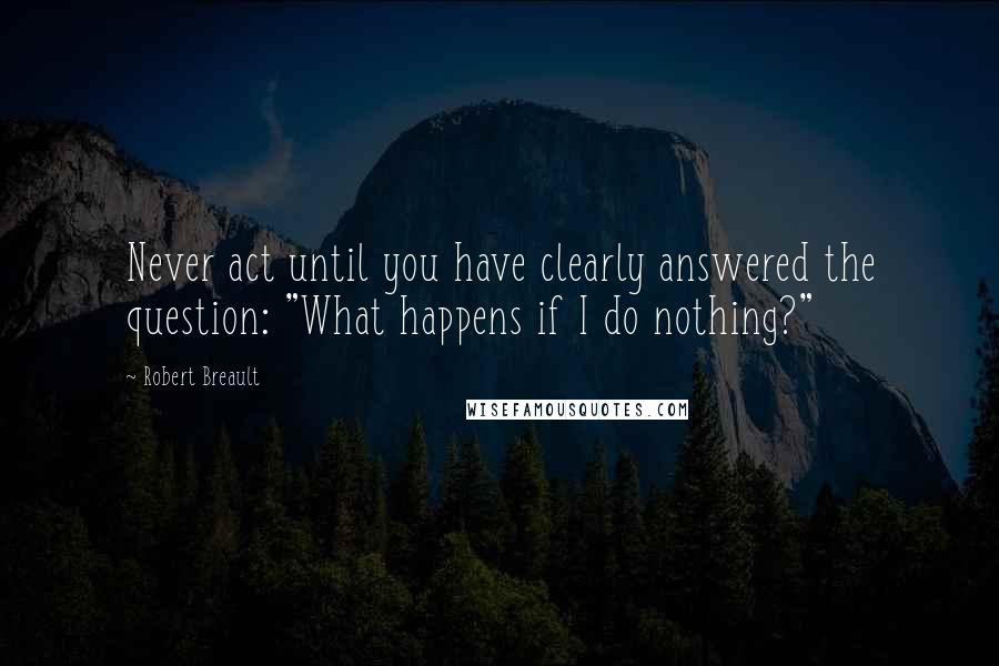 Robert Breault Quotes: Never act until you have clearly answered the question: "What happens if I do nothing?"