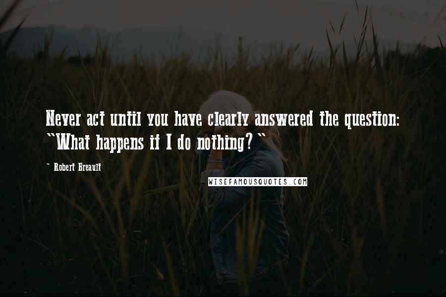 Robert Breault Quotes: Never act until you have clearly answered the question: "What happens if I do nothing?"