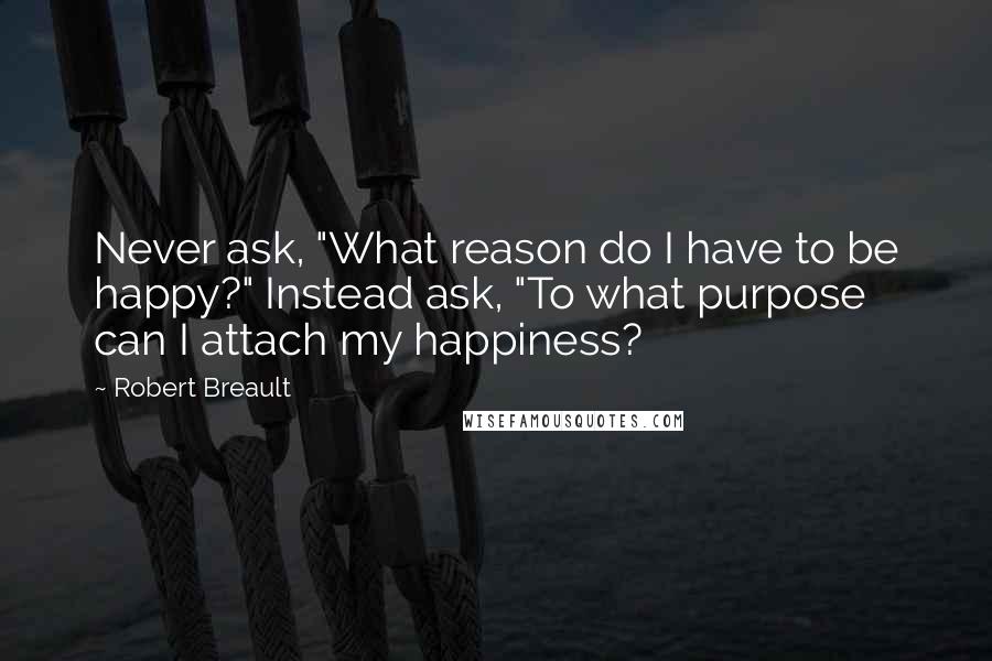 Robert Breault Quotes: Never ask, "What reason do I have to be happy?" Instead ask, "To what purpose can I attach my happiness?